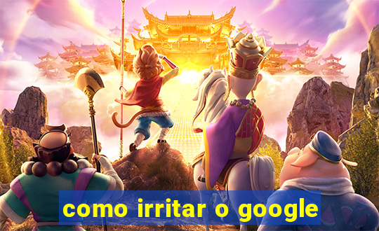 como irritar o google